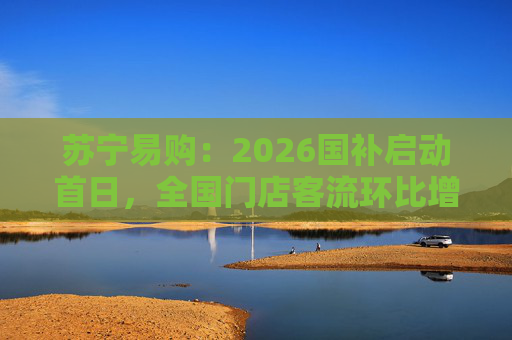 苏宁易购：2026国补启动首日，全国门店客流环比增长110%