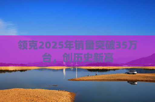 领克2025年销量突破35万台，创历史新高
