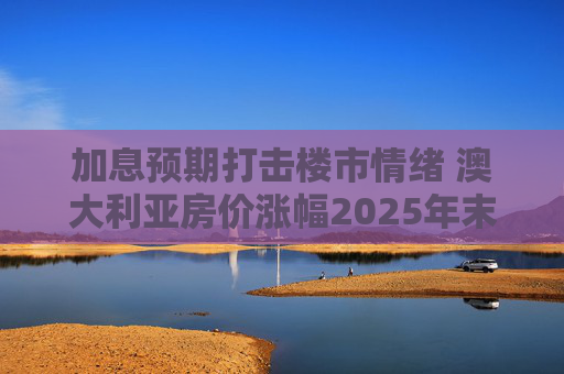 加息预期打击楼市情绪 澳大利亚房价涨幅2025年末放缓