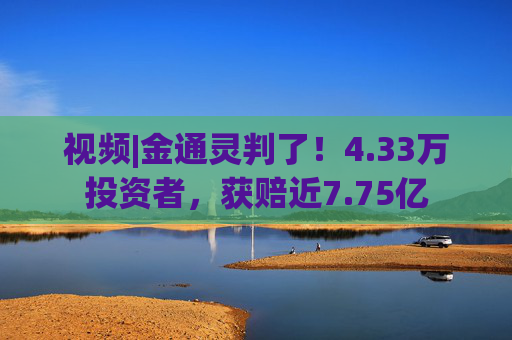 视频|金通灵判了！4.33万投资者，获赔近7.75亿