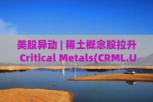 美股异动 | 稀土概念股拉升 Critical Metals(CRML.US)涨超13%