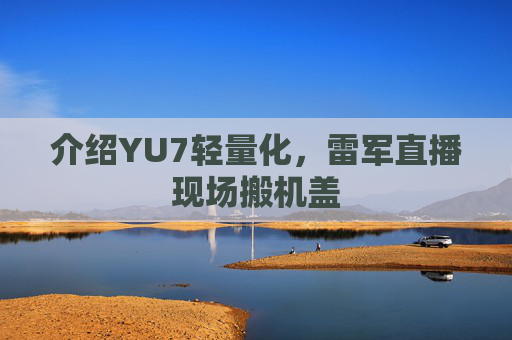 介绍YU7轻量化，雷军直播现场搬机盖