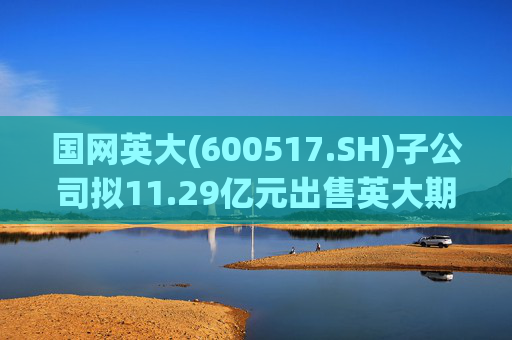 国网英大(600517.SH)子公司拟11.29亿元出售英大期货100%股权