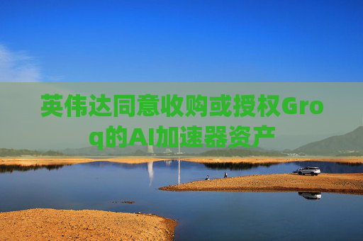 英伟达同意收购或授权Groq的AI加速器资产