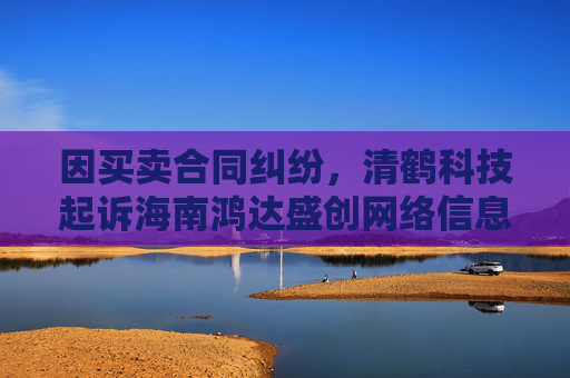 因买卖合同纠纷，清鹤科技起诉海南鸿达盛创网络信息科技有限公司