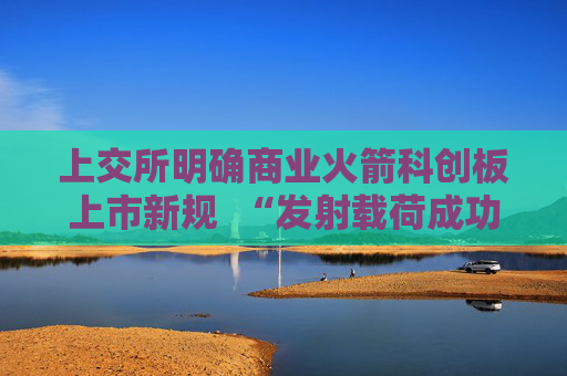 上交所明确商业火箭科创板上市新规  “发射载荷成功入轨”成核心门槛