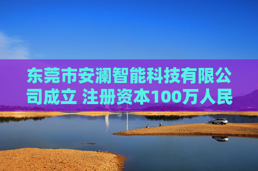 东莞市安澜智能科技有限公司成立 注册资本100万人民币