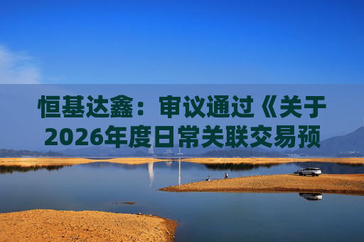恒基达鑫：审议通过《关于2026年度日常关联交易预计的议案》等