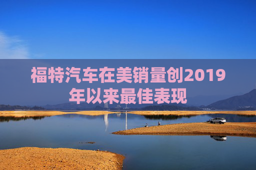 福特汽车在美销量创2019年以来最佳表现
