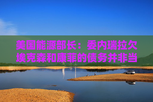 美国能源部长：委内瑞拉欠埃克森和康菲的债务并非当务之急