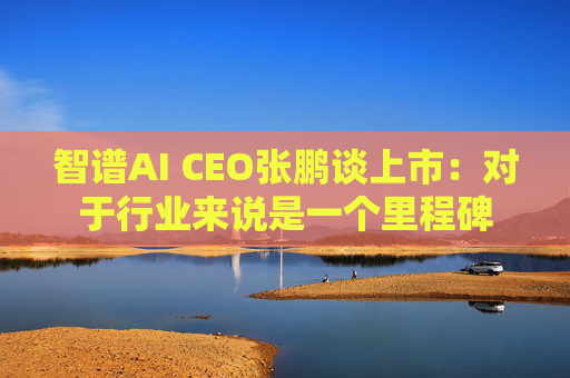 智谱AI CEO张鹏谈上市：对于行业来说是一个里程碑