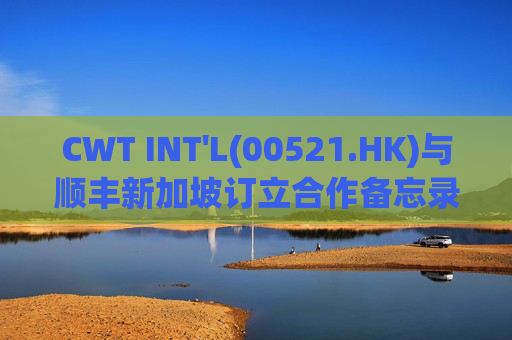 CWT INT'L(00521.HK)与顺丰新加坡订立合作备忘录