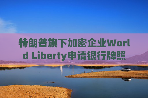 特朗普旗下加密企业World Liberty申请银行牌照