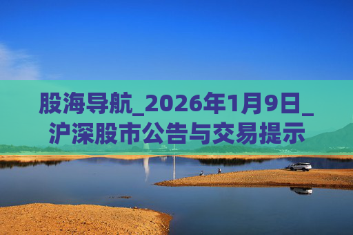 股海导航_2026年1月9日_沪深股市公告与交易提示