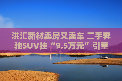 洪汇新材卖房又卖车 二手奔驰SUV挂“9.5万元”引董秘配偶抢 还卖了劳斯莱斯和宾利