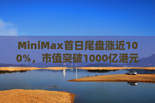 MiniMax首日尾盘涨近100%，市值突破1000亿港元，引爆港股A股两地市场