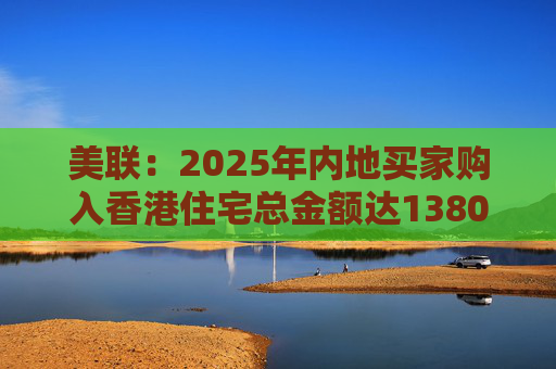 美联：2025年内地买家购入香港住宅总金额达1380亿港元 创历史新高