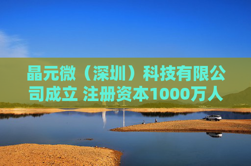 晶元微（深圳）科技有限公司成立 注册资本1000万人民币