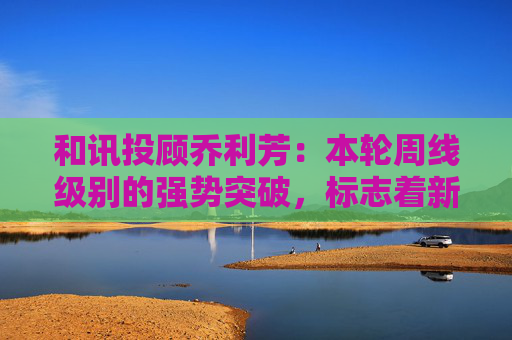 和讯投顾乔利芳：本轮周线级别的强势突破，标志着新一轮上涨行情的开启