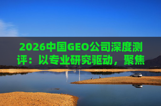 2026中国GEO公司深度测评：以专业研究驱动，聚焦实战剖析与价值评估