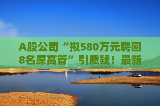 A股公司“拟580万元聘回8名原高管”引质疑！最新回应：3人放弃领薪！