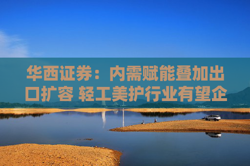 华西证券：内需赋能叠加出口扩容 轻工美护行业有望企稳向好