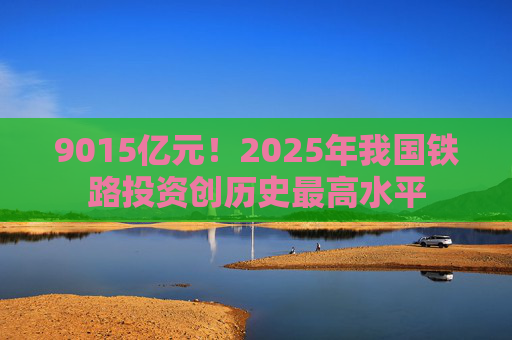 9015亿元！2025年我国铁路投资创历史最高水平