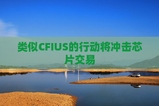 类似CFIUS的行动将冲击芯片交易