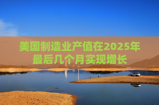 美国制造业产值在2025年最后几个月实现增长