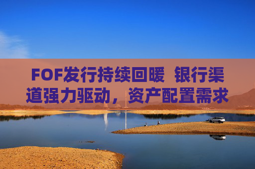 FOF发行持续回暖  银行渠道强力驱动，资产配置需求释放