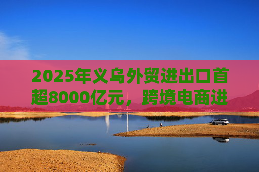 2025年义乌外贸进出口首超8000亿元，跨境电商进口量创新高