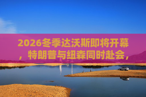 2026冬季达沃斯即将开幕，特朗普与纽森同时赴会，或展现美国两级分化