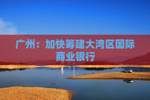 广州：加快筹建大湾区国际商业银行