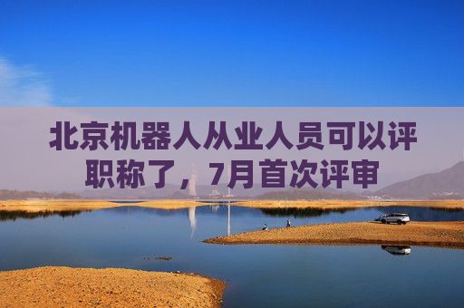 北京机器人从业人员可以评职称了，7月首次评审