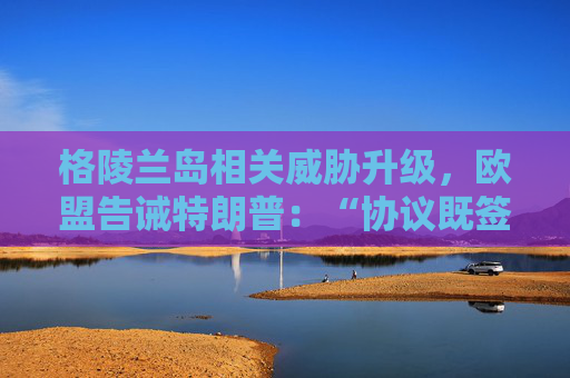 格陵兰岛相关威胁升级，欧盟告诫特朗普：“协议既签，不容反悔”