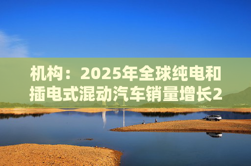 机构：2025年全球纯电和插电式混动汽车销量增长20%