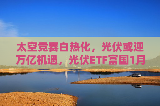 太空竞赛白热化，光伏或迎万亿机遇，光伏ETF富国1月19日正式首发