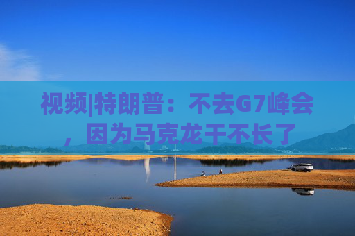 视频|特朗普：不去G7峰会，因为马克龙干不长了