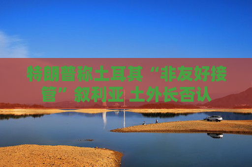 特朗普称土耳其“非友好接管”叙利亚 土外长否认