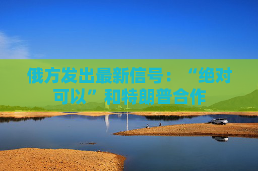俄方发出最新信号：“绝对可以”和特朗普合作