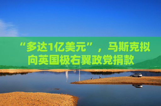 “多达1亿美元”，马斯克拟向英国极右翼政党捐款