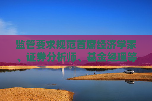 监管要求规范首席经济学家、证券分析师、基金经理等公开发声