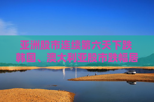 亚洲股市连续第六天下跌 韩国、澳大利亚股市跌幅居前