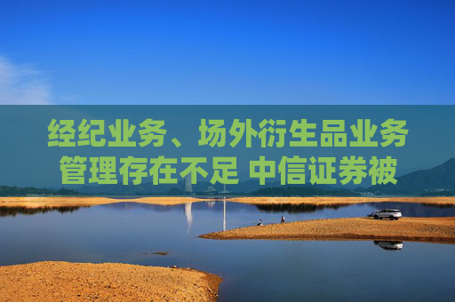 经纪业务、场外衍生品业务管理存在不足 中信证券被深圳证监局出具警示函
