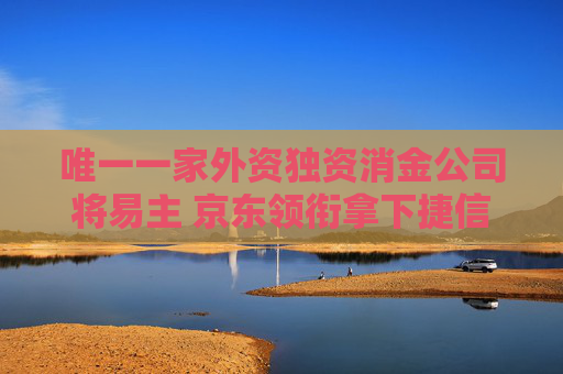 唯一一家外资独资消金公司将易主 京东领衔拿下捷信消金65%股权 外贸信托、天津银行入股
