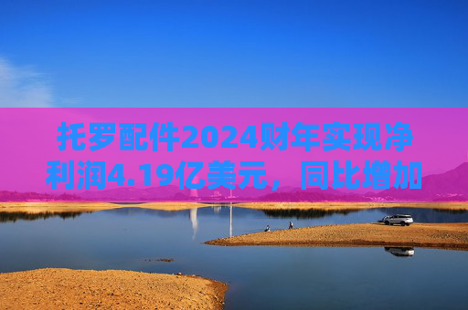 托罗配件2024财年实现净利润4.19亿美元，同比增加26.97%