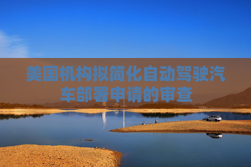 美国机构拟简化自动驾驶汽车部署申请的审查