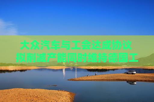 大众汽车与工会达成协议 拟削减产能同时维持德国工厂运营