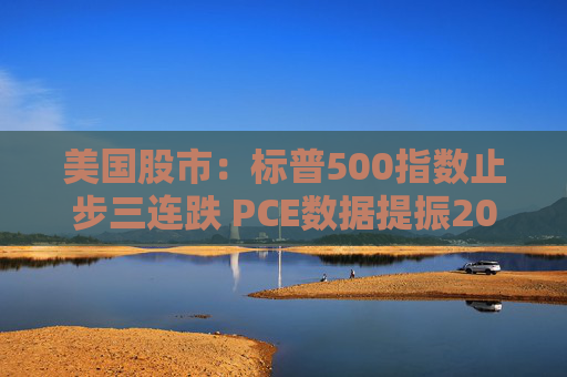 美国股市：标普500指数止步三连跌 PCE数据提振2025年降息预期