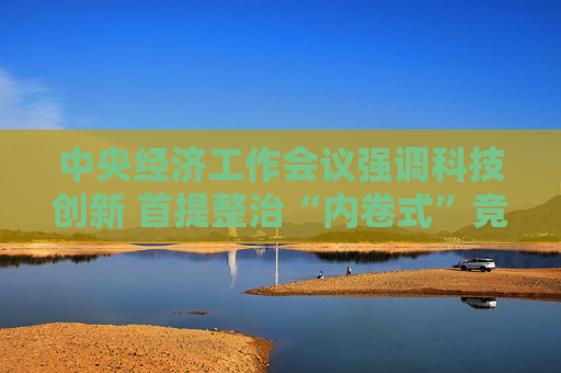 中央经济工作会议强调科技创新 首提整治“内卷式”竞争